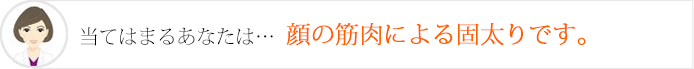 当てはまるあなたは…顔の筋肉による固太りです。