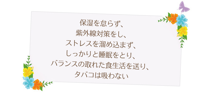 保湿を怠らず、紫外線対策をし、ストレスを溜め込まず、しっかりと睡眠をとり、バランスの取れた食生活を送り、タバコは吸わない