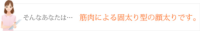 そんなあなたは…筋肉による固太り型の顔太りです。
