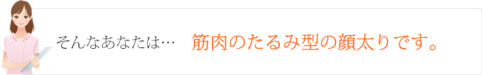 そんなあなたは…筋肉のたるみ型の顔太りです。