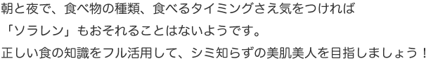 朝と夜で、食べ物の種類、食べるタイミングさえ気をつければ「ソラレン」もおそれることはないようです。正しい食の知識をフル活用して、シミ知らずの美肌美人を目指しましょう！